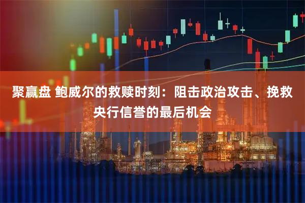 聚赢盘 鲍威尔的救赎时刻：阻击政治攻击、挽救央行信誉的最后机会