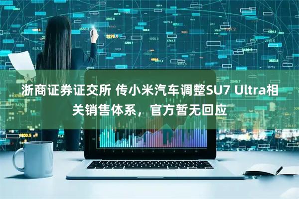 浙商证券证交所 传小米汽车调整SU7 Ultra相关销售体系，官方暂无回应
