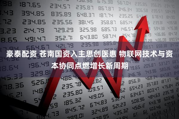 豪泰配资 苍南国资入主思创医惠 物联网技术与资本协同点燃增长新周期