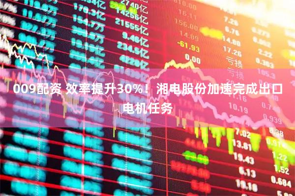 009配资 效率提升30%！湘电股份加速完成出口电机任务