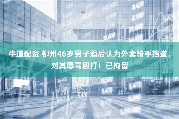牛道配资 柳州46岁男子酒后认为外卖骑手挡道，对其辱骂殴打！已拘留