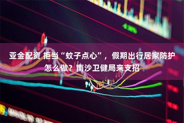 亚金配资 拒当“蚊子点心”，假期出行居家防护怎么做？南沙卫健局来支招