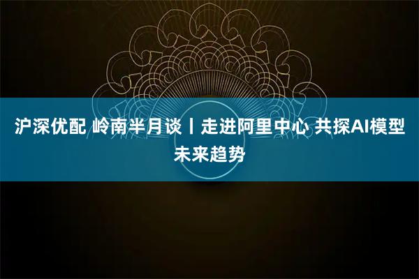 沪深优配 岭南半月谈丨走进阿里中心 共探AI模型未来趋势