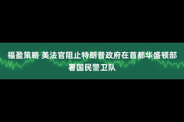 福盈策略 美法官阻止特朗普政府在首都华盛顿部署国民警卫队