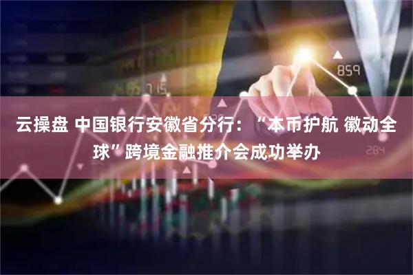 云操盘 中国银行安徽省分行：“本币护航 徽动全球”跨境金融推介会成功举办