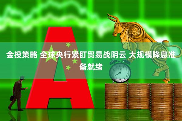 金投策略 全球央行紧盯贸易战阴云 大规模降息准备就绪