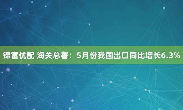 锦富优配 海关总署:5月份我国出口同比增长6.3%