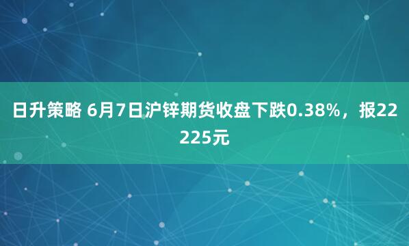 日升策略 6月7日沪锌期货收盘下跌0.38%,报22225元