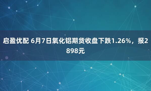 启盈优配 6月7日氧化铝期货收盘下跌1.26%,报2898元
