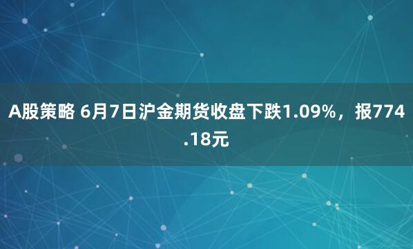 A股策略 6月7日沪金期货收盘下跌1.09%,报774.18元