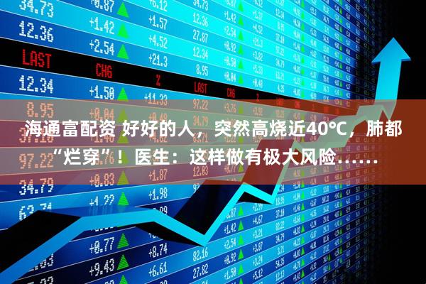 海通富配资 好好的人，突然高烧近40℃，肺都“烂穿”！医生：这样做有极大风险……
