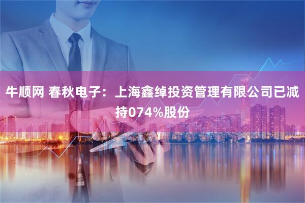 牛顺网 春秋电子：上海鑫绰投资管理有限公司已减持074%股份