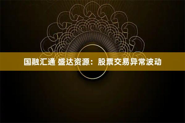 国融汇通 盛达资源：股票交易异常波动