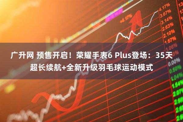 广升网 预售开启！荣耀手表6 Plus登场：35天超长续航+全新升级羽毛球运动模式