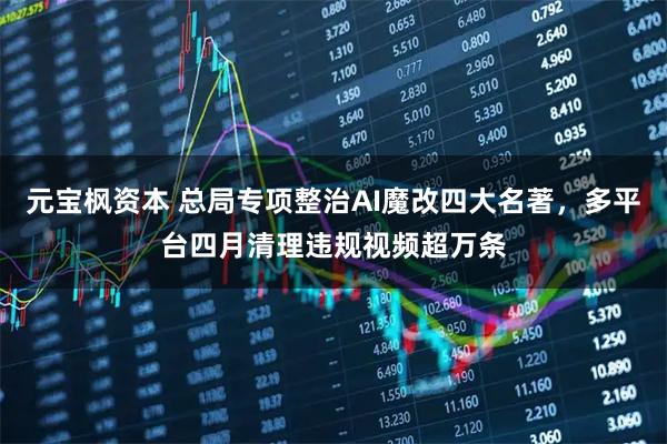 元宝枫资本 总局专项整治AI魔改四大名著，多平台四月清理违规视频超万条