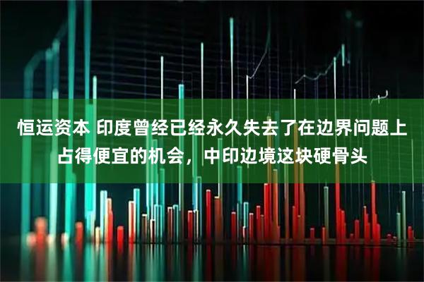恒运资本 印度曾经已经永久失去了在边界问题上占得便宜的机会，中印边境这块硬骨头