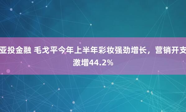 亚投金融 毛戈平今年上半年彩妆强劲增长，营销开支激增44.2%
