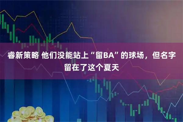 睿新策略 他们没能站上“留BA”的球场，但名字留在了这个夏天