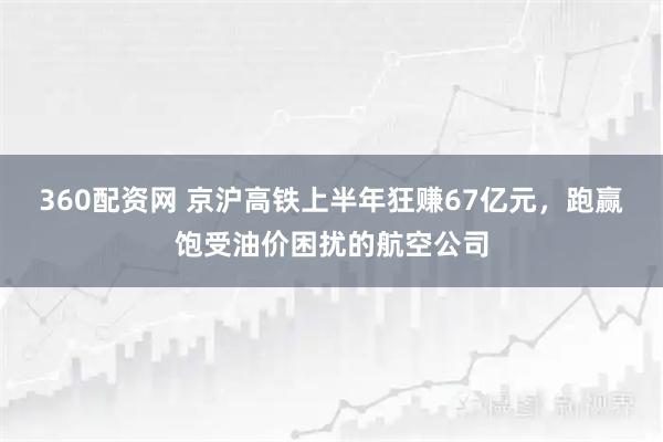 360配资网 京沪高铁上半年狂赚67亿元，跑赢饱受油价困扰的航空公司